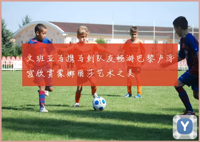 文班亚马携马刺队友畅游巴黎卢浮宫欣赏蒙娜丽莎艺术之美