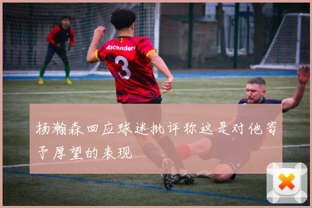 杨瀚森回应球迷批评称这是对他寄予厚望的表现