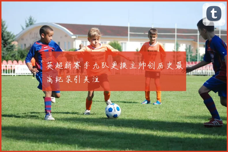 英超新赛季九队更换主帅创历史最高纪录引关注