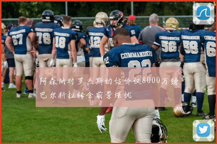 阿森纳对罗杰斯的估价仅8000万镑巴尔科拉转会前景堪忧