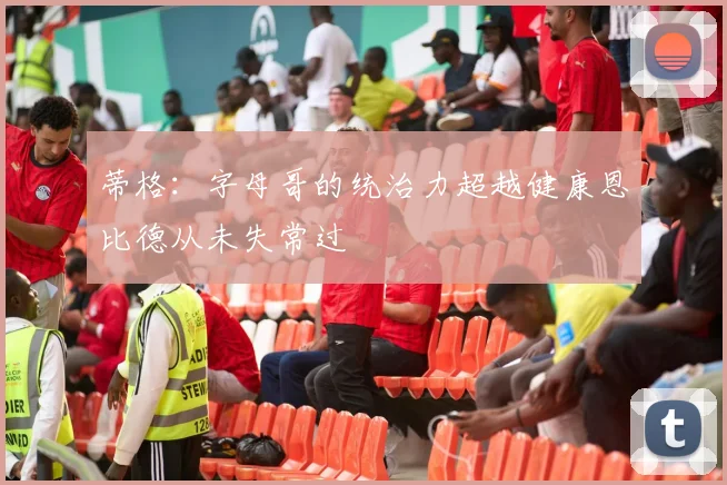 蒂格：字母哥的统治力超越健康恩比德从未失常过
