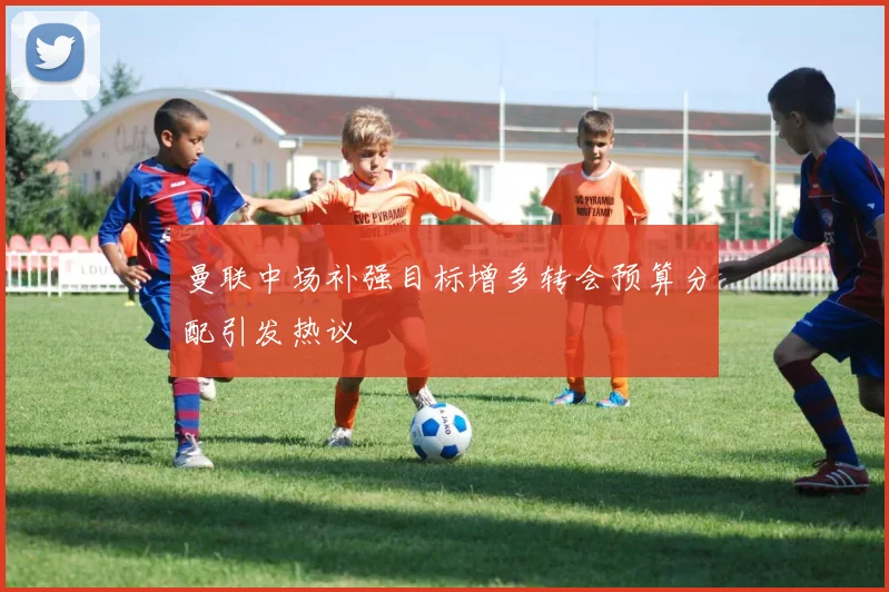 曼联中场补强目标增多转会预算分配引发热议