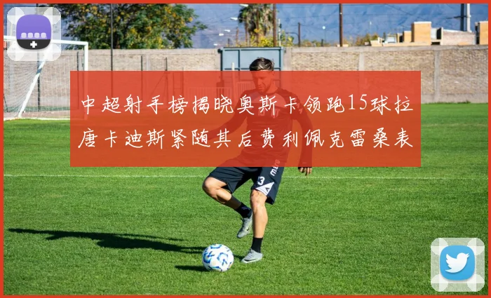 中超射手榜揭晓奥斯卡领跑15球拉唐卡迪斯紧随其后费利佩克雷桑表现不俗