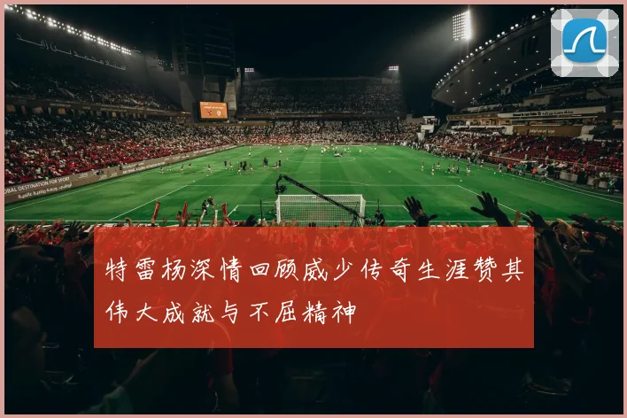 特雷杨深情回顾威少传奇生涯赞其伟大成就与不屈精神