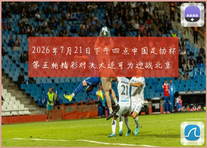 2026年7月21日下午四点中国足协杯第五轮精彩对决大连可为迎战北京国安