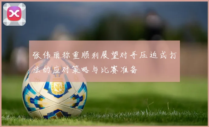 张伟丽称重顺利展望对手压迫式打法的应对策略与比赛准备