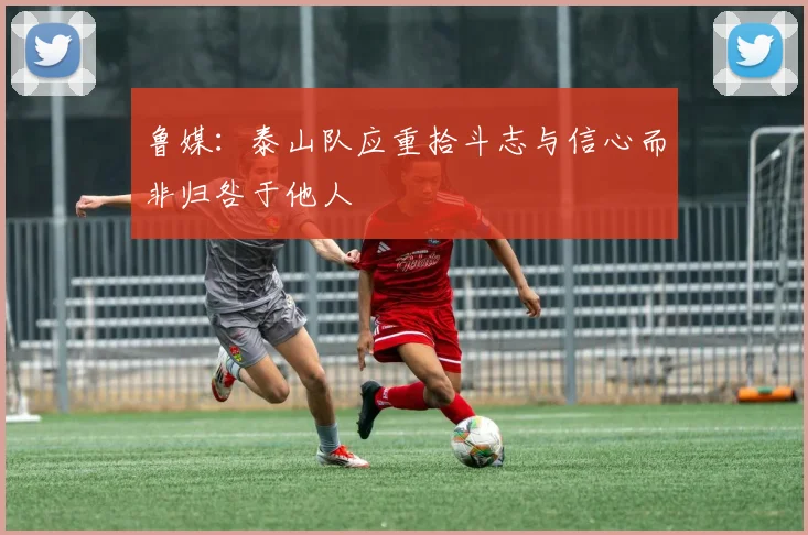 鲁媒：泰山队应重拾斗志与信心而非归咎于他人
