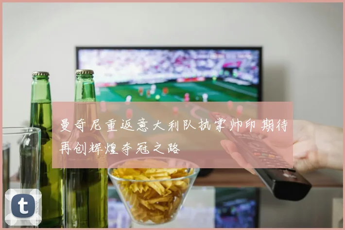 曼奇尼重返意大利队执掌帅印期待再创辉煌夺冠之路