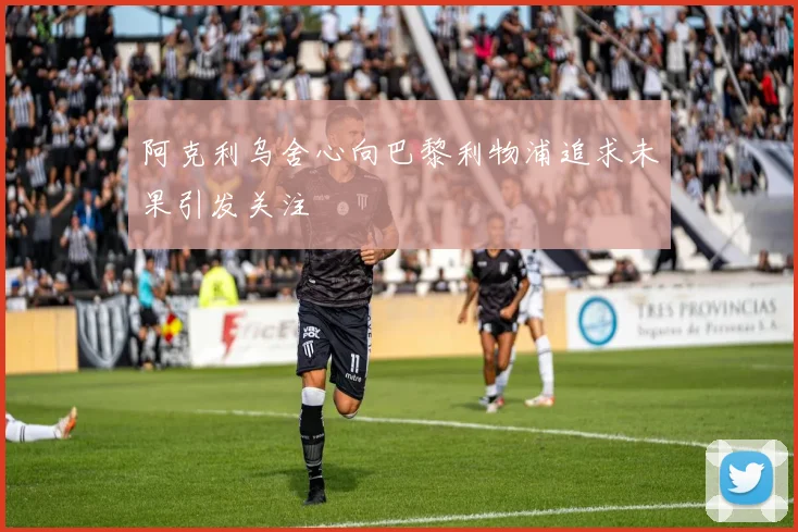 阿克利乌舍心向巴黎利物浦追求未果引发关注