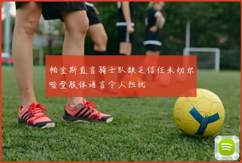 帕金斯直言骑士队缺乏信任米切尔哈登肢体语言令人担忧