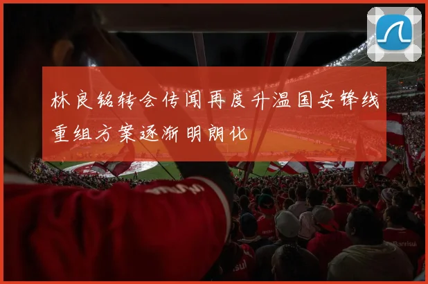 林良铭转会传闻再度升温国安锋线重组方案逐渐明朗化