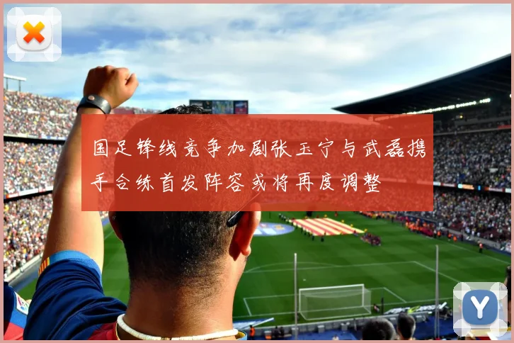 国足锋线竞争加剧张玉宁与武磊携手合练首发阵容或将再度调整