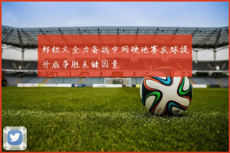 郑钦文全力备战中网硬地赛发球提升成争胜关键因素